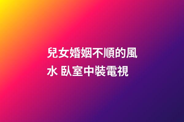 兒女婚姻不順的風水 臥室中裝電視